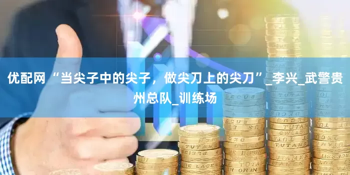 优配网 “当尖子中的尖子，做尖刀上的尖刀”_李兴_武警贵州总队_训练场