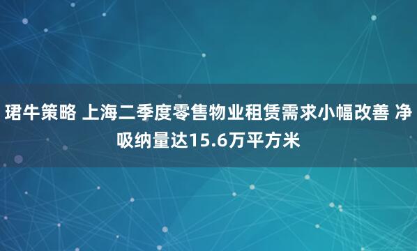 珺牛策略 上海二季度零售物业租赁需求小幅改善 净吸纳量达15.6万平方米