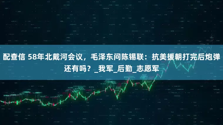 配查信 58年北戴河会议，毛泽东问陈锡联：抗美援朝打完后炮弹还有吗？_我军_后勤_志愿军