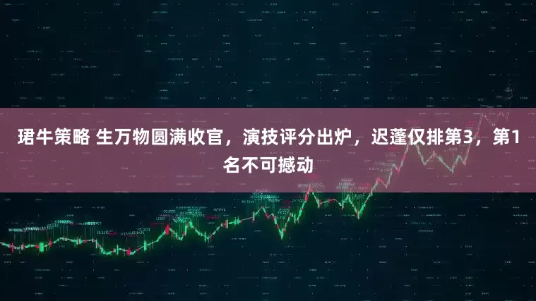 珺牛策略 生万物圆满收官，演技评分出炉，迟蓬仅排第3，第1名不可撼动