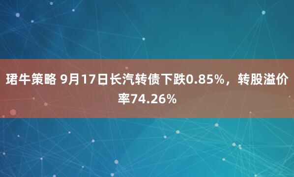 珺牛策略 9月17日长汽转债下跌0.85%，转股溢价率74.26%