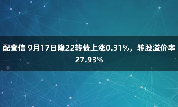 配查信 9月17日隆22转债上涨0.31%，转股溢价率27.93%
