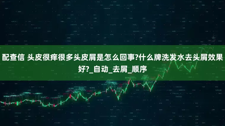 配查信 头皮很痒很多头皮屑是怎么回事?什么牌洗发水去头屑效果好?_自动_去屑_顺序