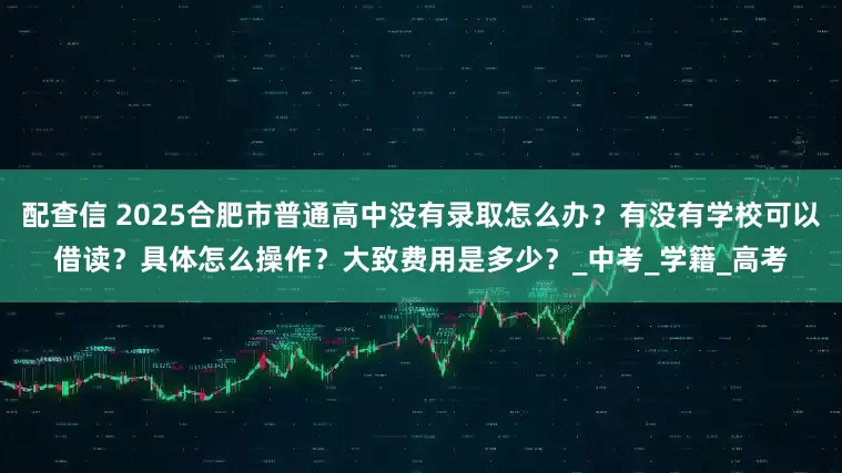 配查信 2025合肥市普通高中没有录取怎么办？有没有学校可以借读？具体怎么操作？大致费用是多少？_中考_学籍_高考