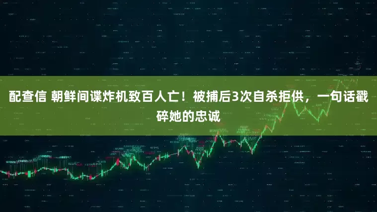 配查信 朝鲜间谍炸机致百人亡！被捕后3次自杀拒供，一句话戳碎她的忠诚