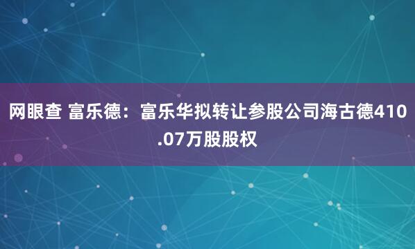 网眼查 富乐德：富乐华拟转让参股公司海古德410.07万股股权