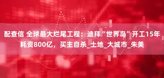 配查信 全球最大烂尾工程：迪拜“世界岛”开工15年耗资800亿，买主自杀_土地_大城市_朱美